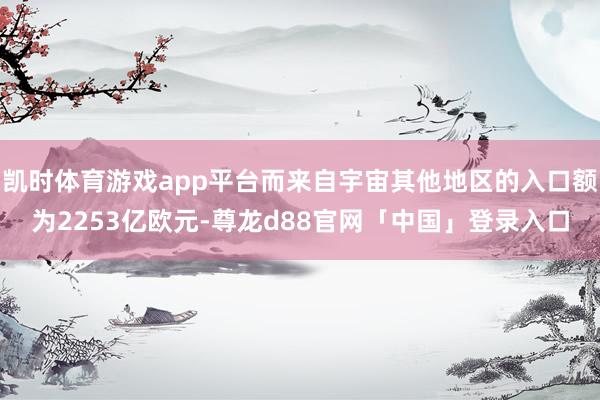 凯时体育游戏app平台而来自宇宙其他地区的入口额为2253亿欧元-尊龙d88官网「中国」登录入口