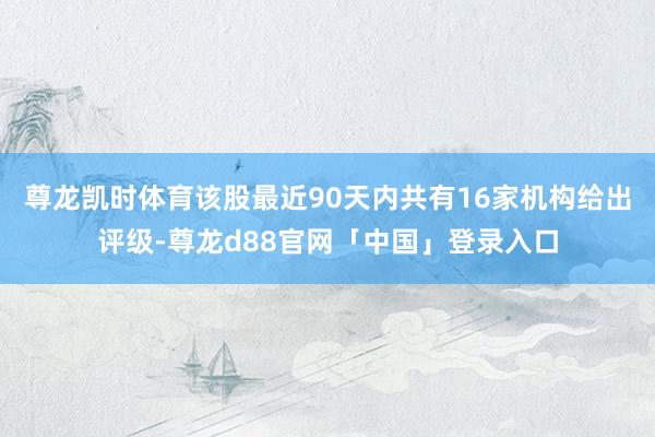 尊龙凯时体育该股最近90天内共有16家机构给出评级-尊龙d88官网「中国」登录入口