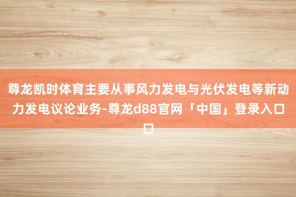 尊龙凯时体育主要从事风力发电与光伏发电等新动力发电议论业务-尊龙d88官网「中国」登录入口