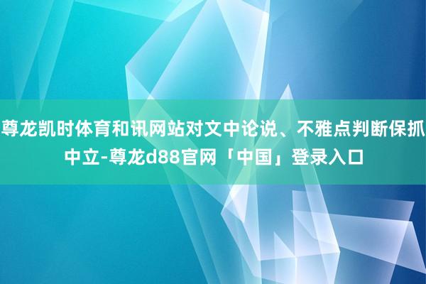 尊龙凯时体育和讯网站对文中论说、不雅点判断保抓中立-尊龙d88官网「中国」登录入口