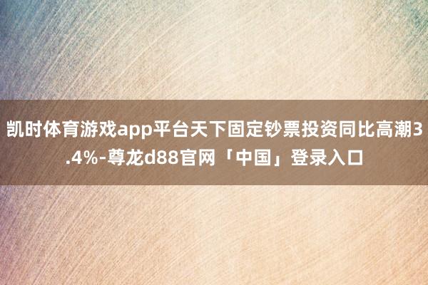 凯时体育游戏app平台天下固定钞票投资同比高潮3.4%-尊龙d88官网「中国」登录入口