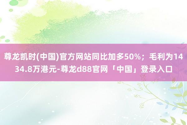 尊龙凯时(中国)官方网站同比加多50%；毛利为1434.8万港元-尊龙d88官网「中国」登录入口