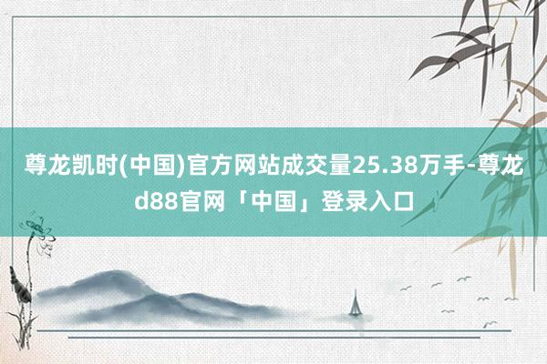 尊龙凯时(中国)官方网站成交量25.38万手-尊龙d88官网「中国」登录入口