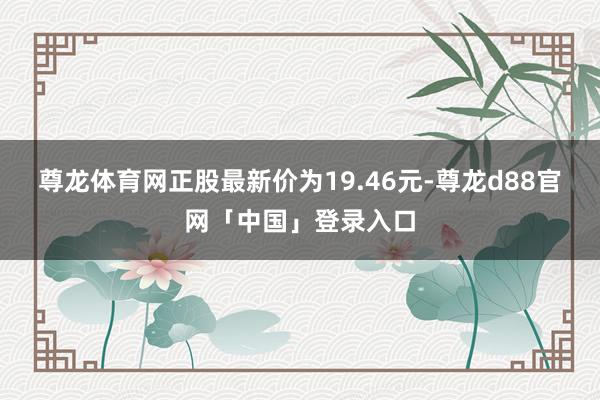 尊龙体育网正股最新价为19.46元-尊龙d88官网「中国」登录入口