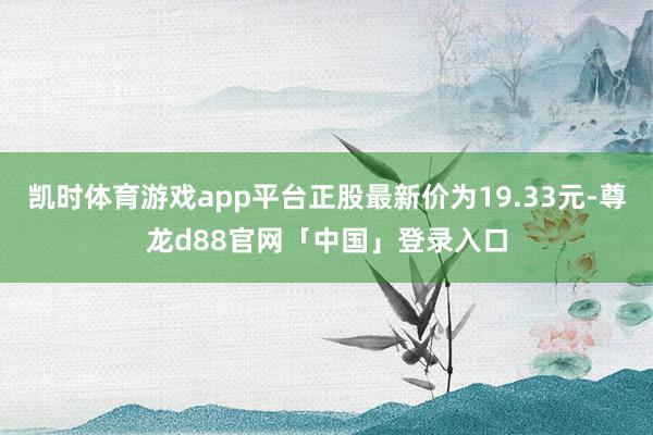 凯时体育游戏app平台正股最新价为19.33元-尊龙d88官网「中国」登录入口
