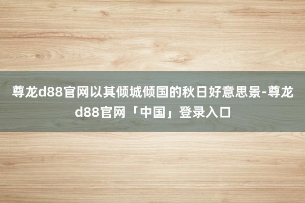 尊龙d88官网以其倾城倾国的秋日好意思景-尊龙d88官网「中国」登录入口