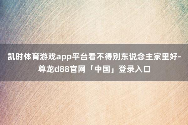 凯时体育游戏app平台看不得别东说念主家里好-尊龙d88官网「中国」登录入口