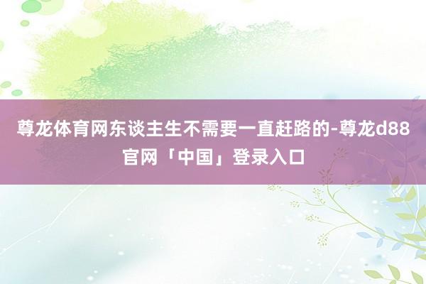 尊龙体育网东谈主生不需要一直赶路的-尊龙d88官网「中国」登录入口