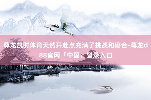 尊龙凯时体育天然开赴点充满了挑战和磨合-尊龙d88官网「中国」登录入口