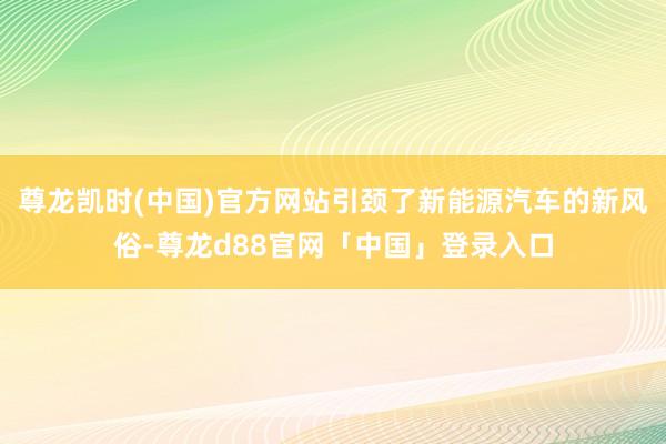 尊龙凯时(中国)官方网站引颈了新能源汽车的新风俗-尊龙d88官网「中国」登录入口