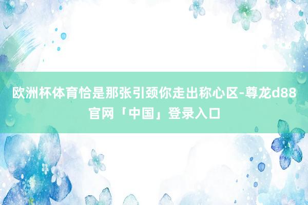 欧洲杯体育恰是那张引颈你走出称心区-尊龙d88官网「中国」登录入口