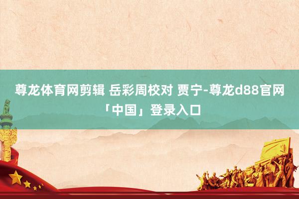 尊龙体育网剪辑 岳彩周校对 贾宁-尊龙d88官网「中国」登录入口
