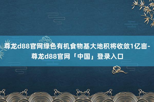 尊龙d88官网绿色有机食物基大地积将收敛1亿亩-尊龙d88官网「中国」登录入口