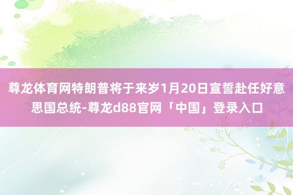 尊龙体育网特朗普将于来岁1月20日宣誓赴任好意思国总统-尊龙d88官网「中国」登录入口