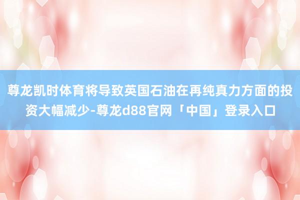 尊龙凯时体育将导致英国石油在再纯真力方面的投资大幅减少-尊龙d88官网「中国」登录入口