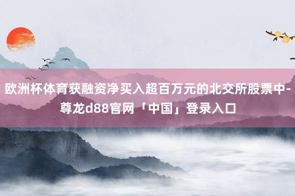 欧洲杯体育获融资净买入超百万元的北交所股票中-尊龙d88官网「中国」登录入口