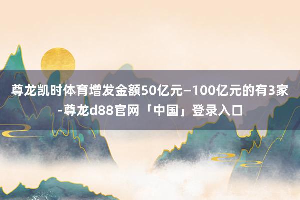 尊龙凯时体育增发金额50亿元—100亿元的有3家-尊龙d88官网「中国」登录入口
