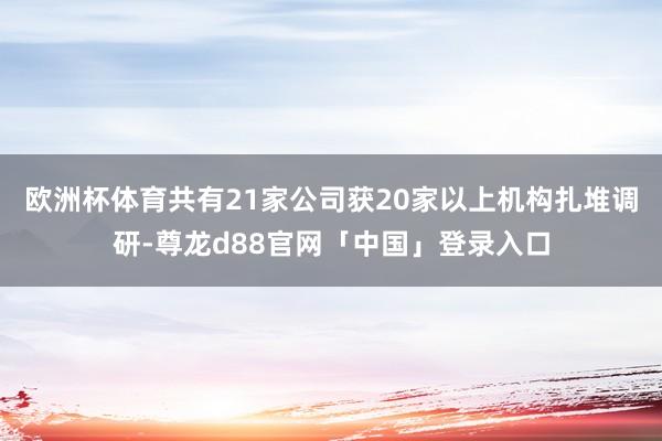 欧洲杯体育共有21家公司获20家以上机构扎堆调研-尊龙d88官网「中国」登录入口