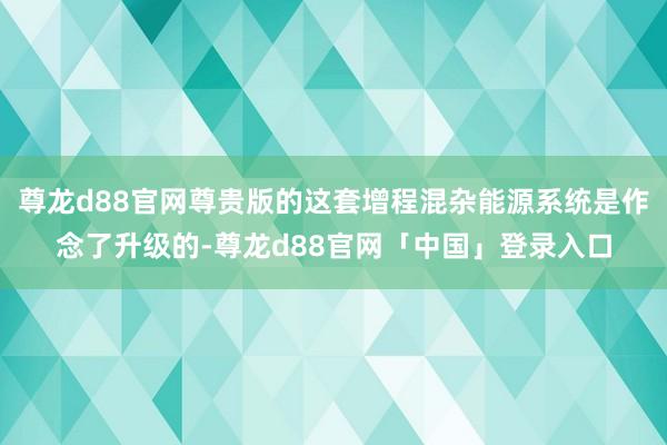 尊龙d88官网尊贵版的这套增程混杂能源系统是作念了升级的-尊龙d88官网「中国」登录入口