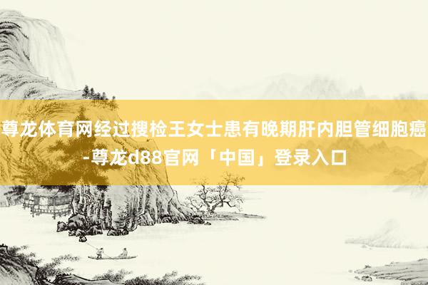 尊龙体育网经过搜检王女士患有晚期肝内胆管细胞癌-尊龙d88官网「中国」登录入口
