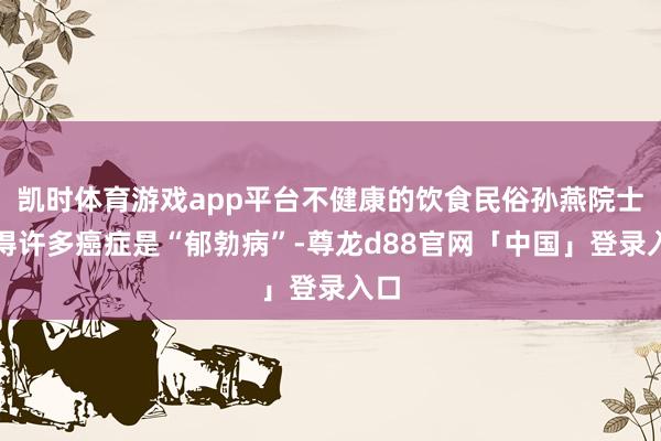凯时体育游戏app平台不健康的饮食民俗孙燕院士觉得许多癌症是“郁勃病”-尊龙d88官网「中国」登录入口