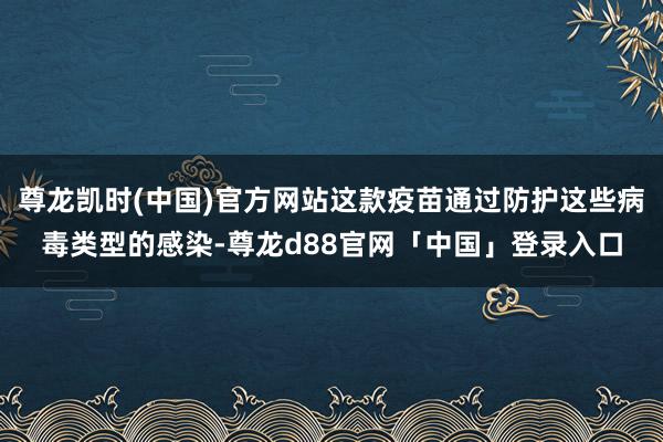尊龙凯时(中国)官方网站这款疫苗通过防护这些病毒类型的感染-尊龙d88官网「中国」登录入口