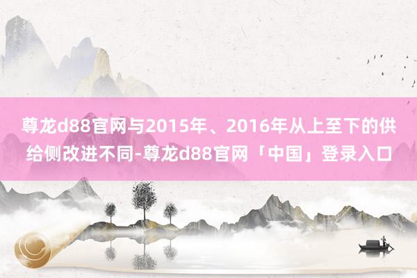 尊龙d88官网与2015年、2016年从上至下的供给侧改进不同-尊龙d88官网「中国」登录入口