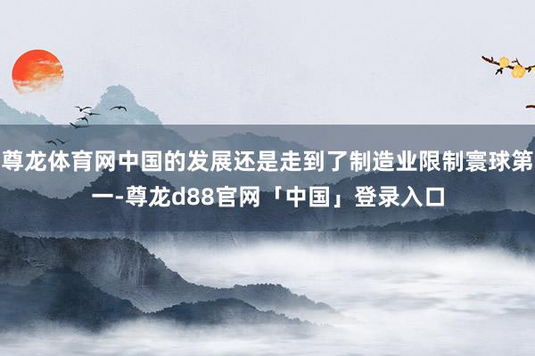 尊龙体育网中国的发展还是走到了制造业限制寰球第一-尊龙d88官网「中国」登录入口