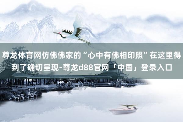 尊龙体育网仿佛佛家的“心中有佛相印照”在这里得到了确切呈现-尊龙d88官网「中国」登录入口