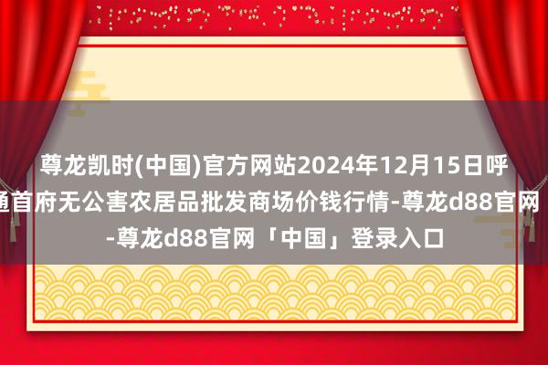 尊龙凯时(中国)官方网站2024年12月15日呼和浩特市好意思通首府无公害农居品批发商场价钱行情-尊龙d88官网「中国」登录入口
