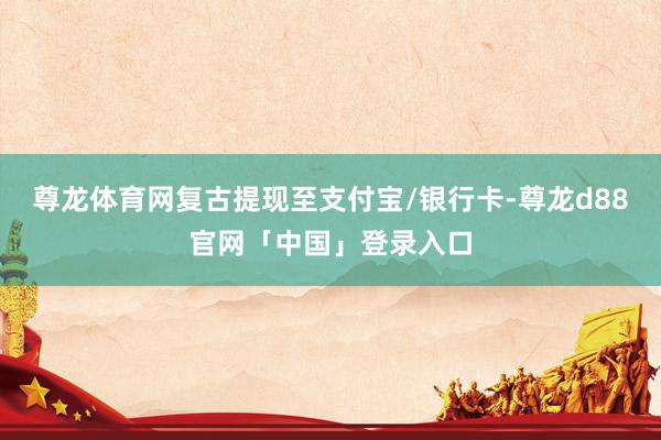 尊龙体育网复古提现至支付宝/银行卡-尊龙d88官网「中国」登录入口