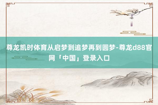 尊龙凯时体育从启梦到追梦再到圆梦-尊龙d88官网「中国」登录入口