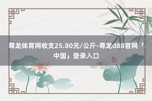 尊龙体育网收支25.80元/公斤-尊龙d88官网「中国」登录入口