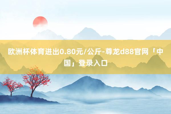 欧洲杯体育进出0.80元/公斤-尊龙d88官网「中国」登录入口