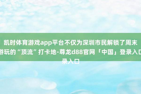 凯时体育游戏app平台不仅为深圳市民解锁了周末游玩的“顶流”打卡地-尊龙d88官网「中国」登录入口