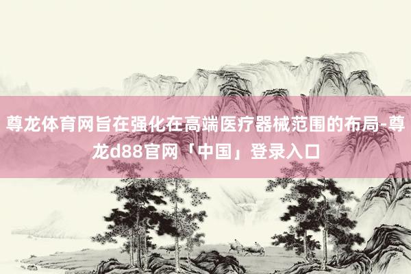 尊龙体育网旨在强化在高端医疗器械范围的布局-尊龙d88官网「中国」登录入口