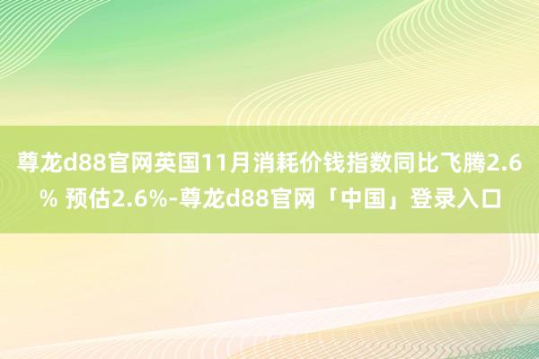 尊龙d88官网英国11月消耗价钱指数同比飞腾2.6% 预估2.6%-尊龙d88官网「中国」登录入口