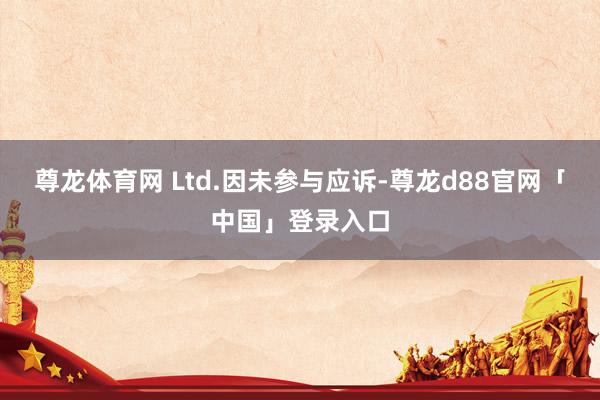 尊龙体育网 Ltd.因未参与应诉-尊龙d88官网「中国」登录入口