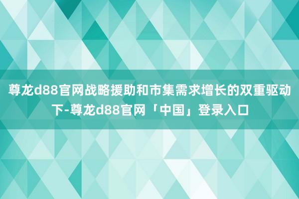 尊龙d88官网战略援助和市集需求增长的双重驱动下-尊龙d88官网「中国」登录入口