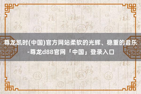 尊龙凯时(中国)官方网站柔软的光辉、稳重的音乐-尊龙d88官网「中国」登录入口