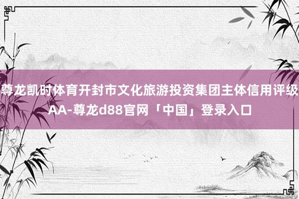 尊龙凯时体育开封市文化旅游投资集团主体信用评级AA-尊龙d88官网「中国」登录入口