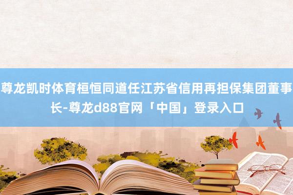 尊龙凯时体育桓恒同道任江苏省信用再担保集团董事长-尊龙d88官网「中国」登录入口