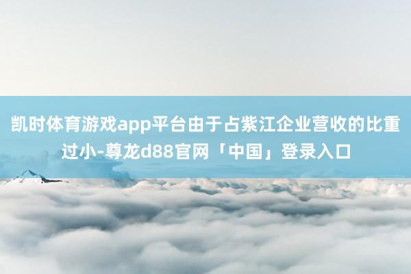 凯时体育游戏app平台由于占紫江企业营收的比重过小-尊龙d88官网「中国」登录入口