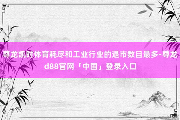尊龙凯时体育耗尽和工业行业的退市数目最多-尊龙d88官网「中国」登录入口