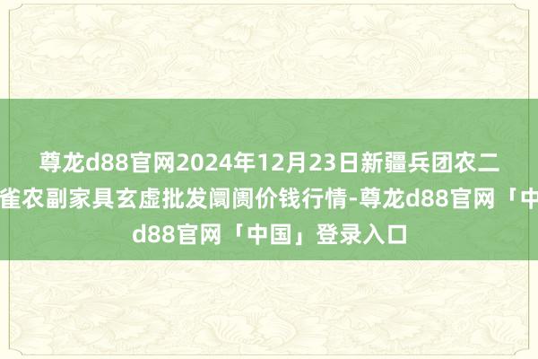 尊龙d88官网2024年12月23日新疆兵团农二师库尔勒市孔雀农副家具玄虚批发阛阓价钱行情-尊龙d88官网「中国」登录入口