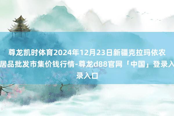 尊龙凯时体育2024年12月23日新疆克拉玛依农副居品批发市集价钱行情-尊龙d88官网「中国」登录入口