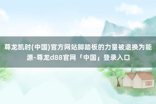 尊龙凯时(中国)官方网站脚踏板的力量被退换为能源-尊龙d88官网「中国」登录入口