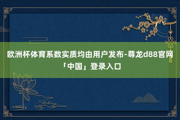 欧洲杯体育系数实质均由用户发布-尊龙d88官网「中国」登录入口