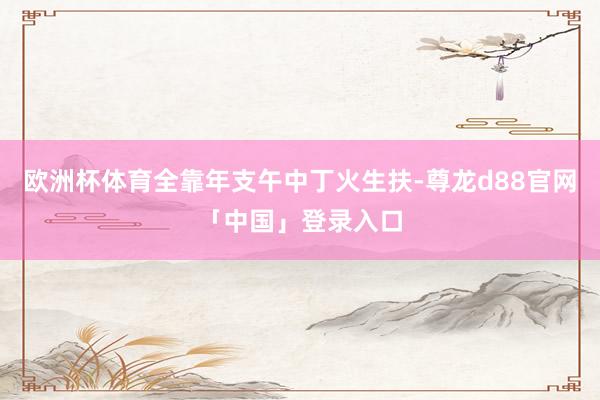 欧洲杯体育全靠年支午中丁火生扶-尊龙d88官网「中国」登录入口