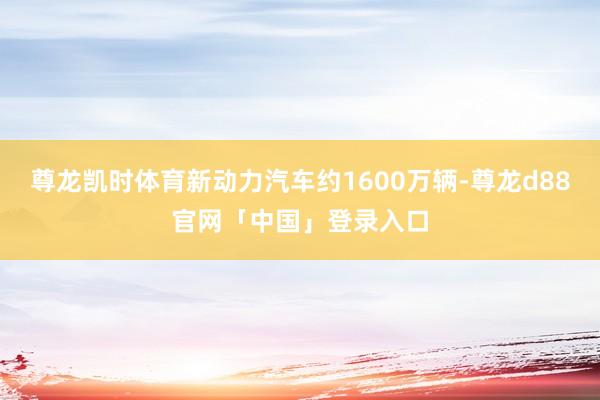 尊龙凯时体育新动力汽车约1600万辆-尊龙d88官网「中国」登录入口